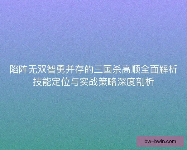 陷阵无双智勇并存的三国杀高顺全面解析技能定位与实战策略深度剖析