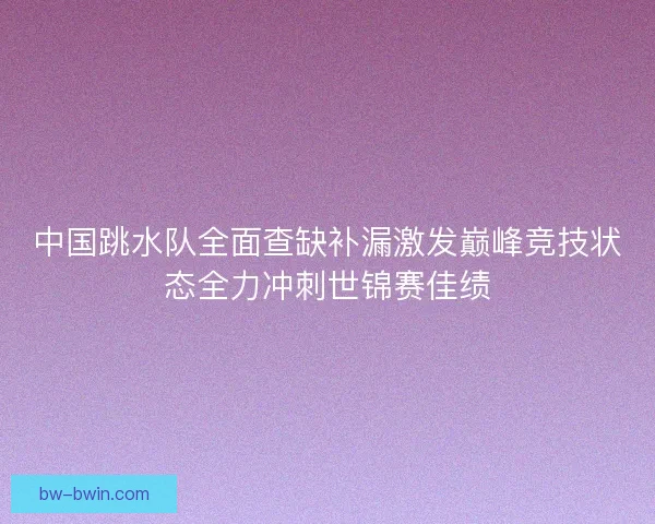 中国跳水队全面查缺补漏激发巅峰竞技状态全力冲刺世锦赛佳绩