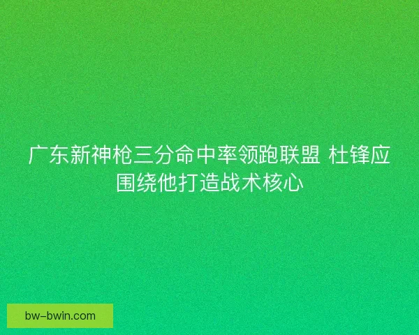 广东新神枪三分命中率领跑联盟 杜锋应围绕他打造战术核心