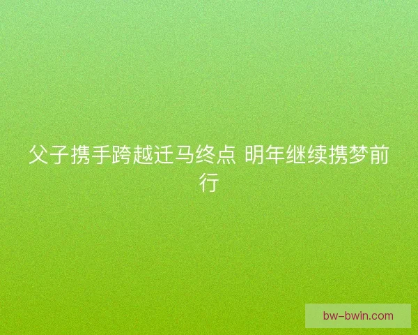 父子携手跨越迁马终点 明年继续携梦前行