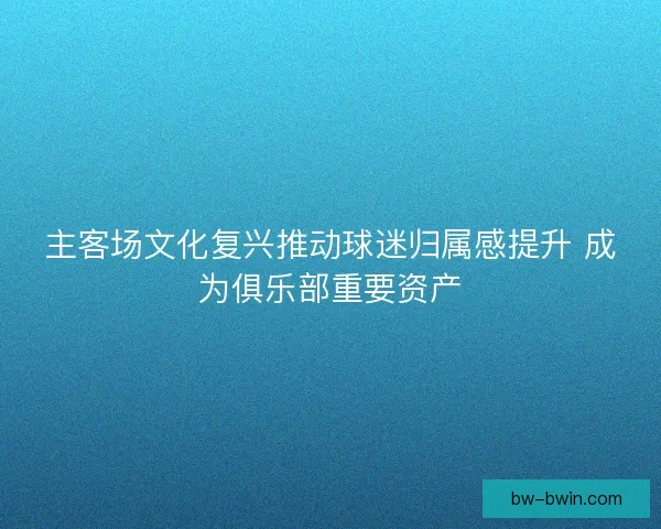 主客场文化复兴推动球迷归属感提升 成为俱乐部重要资产