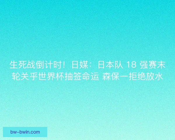 生死战倒计时！日媒：日本队 18 强赛末轮关乎世界杯抽签命运 森保一拒绝放水