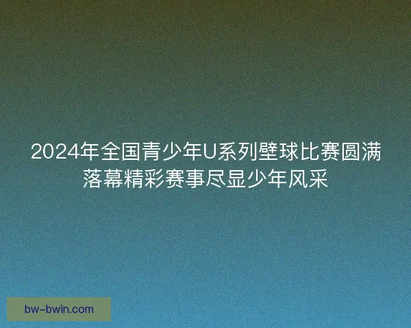 2024年全国青少年U系列壁球比赛圆满落幕精彩赛事尽显少年风采
