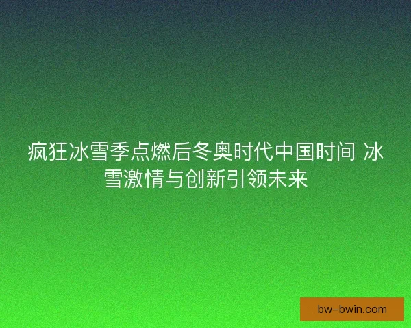 疯狂冰雪季点燃后冬奥时代中国时间 冰雪激情与创新引领未来