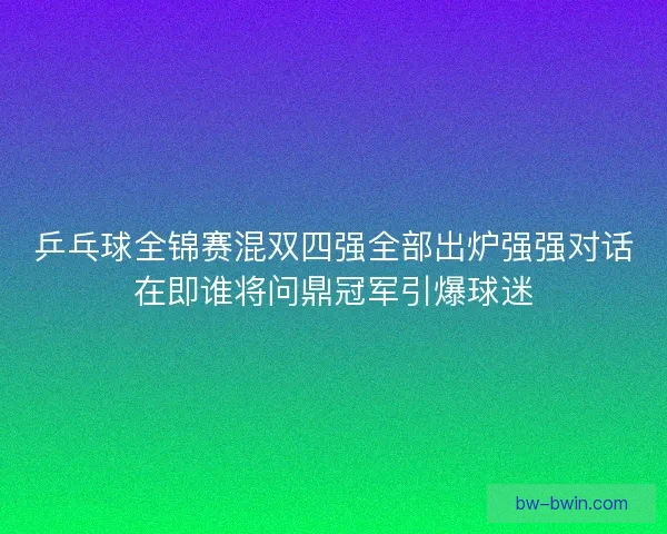 乒乓球全锦赛混双四强全部出炉强强对话在即谁将问鼎冠军引爆球迷