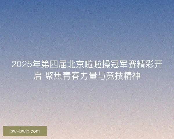 2025年第四届北京啦啦操冠军赛精彩开启 聚焦青春力量与竞技精神 2025年第四届北京啦啦操冠军赛精彩开启 聚焦青春力量与竞技精神