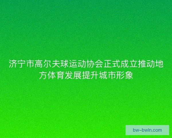 济宁市高尔夫球运动协会正式成立推动地方体育发展提升城市形象