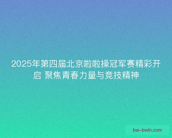 2025年第四届北京啦啦操冠军赛精彩开启 聚焦青春力量与竞技精神