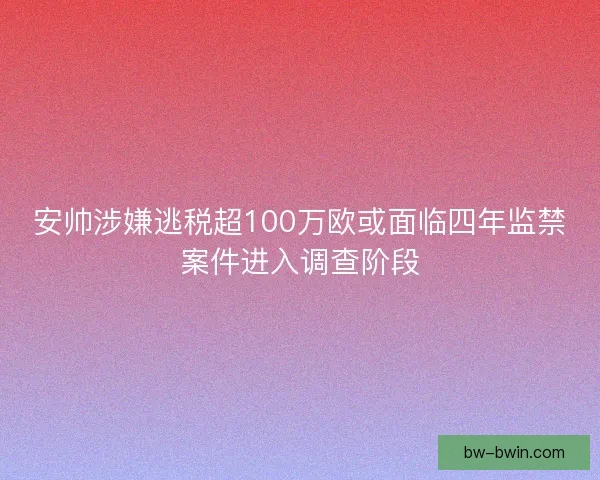安帅涉嫌逃税超100万欧或面临四年监禁案件进入调查阶段