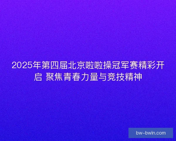 2025年第四届北京啦啦操冠军赛精彩开启 聚焦青春力量与竞技精神