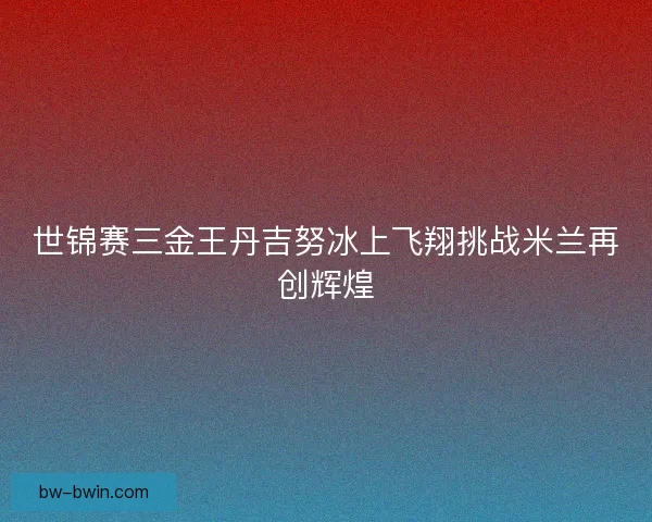 世锦赛三金王丹吉努冰上飞翔挑战米兰再创辉煌