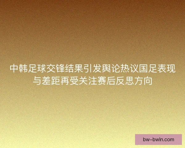 中韩足球交锋结果引发舆论热议国足表现与差距再受关注赛后反思方向